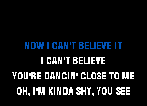 HOW I CAN'T BELIEVE IT
I CAN'T BELIEVE
YOU'RE DANCIH' CLOSE TO ME
0H, I'M KIHDA SHY, YOU SEE