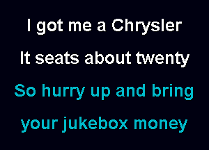 I got me a Chrysler

It seats about twenty
80 hurry up and bring

yourjukebox money