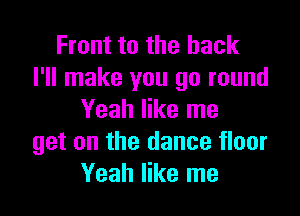 Front to the back
I'll make you go round

Yeah like me
get on the dance floor
Yeah like me