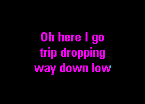 on here I go

trip dropping
way down low