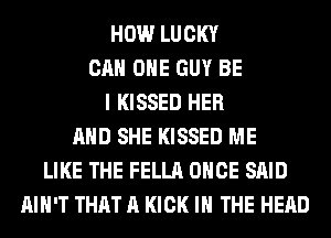 HOW LUCKY
CAN OHE GUY BE
I KISSED HER
AND SHE KISSED ME
LIKE THE FELLA ONCE SAID
AIN'T THAT A KICK IN THE HEAD