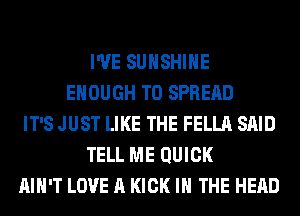 I'VE SUNSHINE
ENOUGH TO SPREAD
IT'S JUST LIKE THE FELLA SAID
TELL ME QUICK
AIN'T LOVE A KICK IN THE HEAD