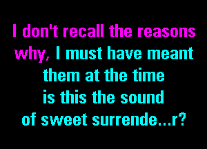 I don't recall the reasons
why, I must have meant
them at the time
is this the sound
of sweet surrende...r?