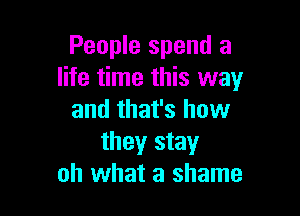 People spend a
life time this way

and that's how
they stay
oh what a shame