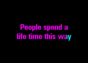 People spend a

life time this way