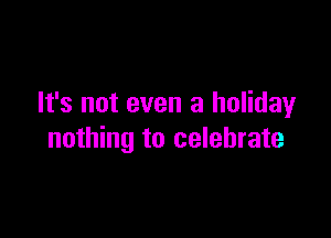 It's not even a holiday

nothing to celebrate