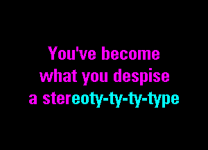 You've become

what you despise

a stereoty-ty-ty-type