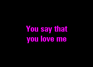 You say that

you love me