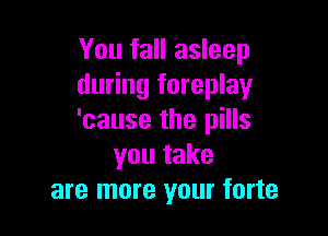 You fall asleep
during foreplay

'cause the pills
you take
are more your forte