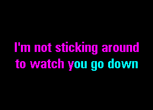 I'm not sticking around

to watch you go down