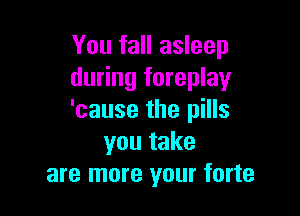 You fall asleep
during foreplay

'cause the pills
you take
are more your forte