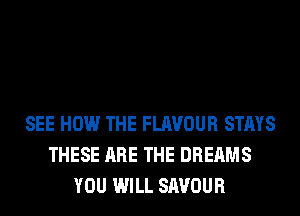 SEE HOW THE FLAVOUR STAYS
THESE ARE THE DREAMS
YOU WILL SAVOUR