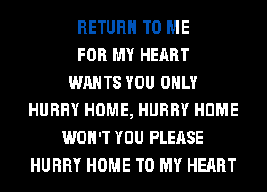 RETURN TO ME
FOR MY HEART
WANTS YOU ONLY
HURRY HOME, HURRY HOME
WON'T YOU PLEASE
HURRY HOME TO MY HEART