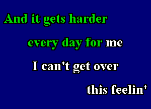 And it gets harder

ever I day for me

I can't get over

this feelin'