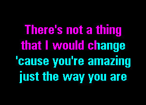 There's not a thing
that I would change
'cause you're amazing
iust the way you are