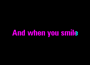 And when you smile