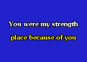 You were my sirength

place because of you