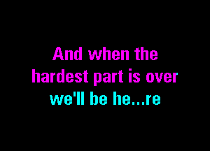 And when the

hardest part is over
we'll be he...re