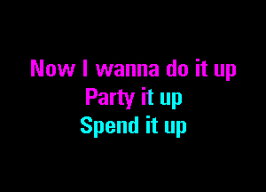 Now I wanna do it up

Party it up
Spend it up