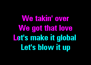 We takin' over
We got that love

Let's make it global
Let's blow it up
