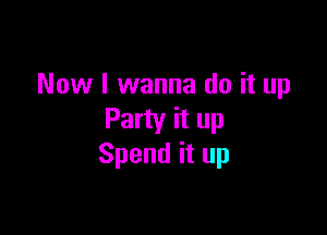 Now I wanna do it up

Party it up
Spend it up