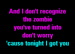 And I don't recognize
the zombie

you've turned into
don't worry
'cause tonight I got you