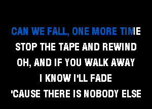 CAN WE FALL, ONE MORE TIME
STOP THE TAPE AND REWIHD
0H, AND IF YOU WALK AWAY

I K 0W I'LL FADE

'CAUSE THERE IS NOBODY ELSE