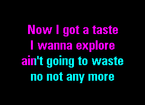 Now I got a taste
I wanna explore

ain't going to waste
no not any more