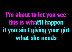 I'm about to let you see
this is what'll happen
if you ain't giving your girl
what she needs