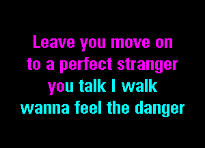 Leave you move on
to a perfect stranger
you talk I walk
wanna feel the danger
