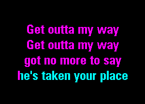 Get outta my way
Get outta my way

got no more to say
he's taken your place