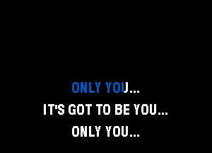 ONLY YOU...
IT'S GOT TO BE YOU...
ONLY YOU...