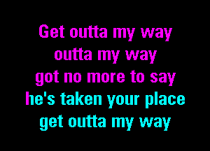 Get outta my way
outta my way

got no more to say
he's taken your place
get outta my way