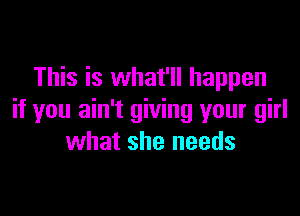 This is what'll happen

if you ain't giving your girl
what she needs