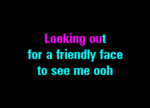 Looking out

for a friendly face
to see me ooh