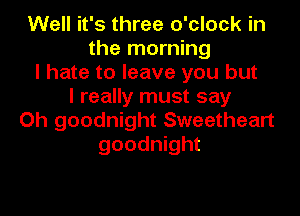 Well it's three o'clock in
the morning
I hate to leave you but
I really must say

Oh goodnight Sweetheart
goodnight