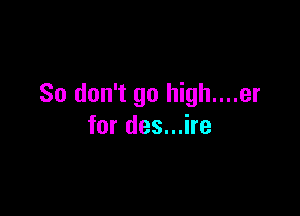 So don't go high....er

for des...ire