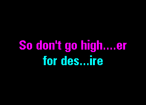 So don't go high....er

for des...ire