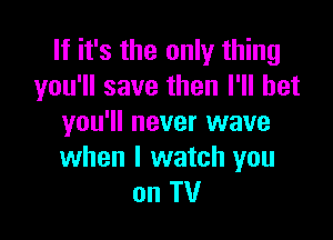 If it's the only thing
you'll save then I'll bet

you'll never wave
when I watch you
on TV