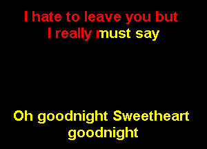 I hate to leave you but
I really must say

Oh goodnight Sweetheart
goodnight