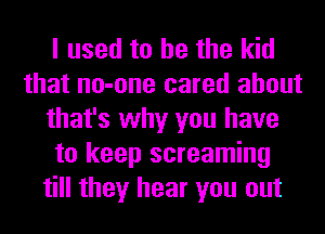 I used to he the kid
that no-one cared about
that's why you have
to keep screaming
till they hear you out