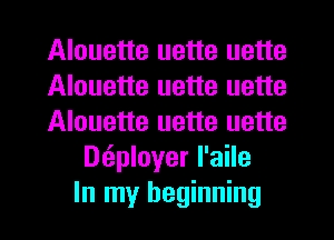 Alouette uette uette
Alouette uette uette
Alouette uette uette
Dtiployer l'aile
In my beginning