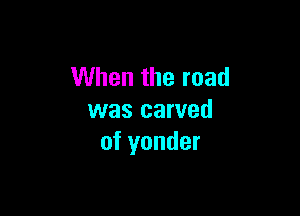 When the road

was carved
of yonder