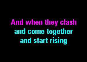 And when they clash

and come together
and start rising