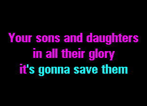 Your sons and daughters

in all their glory
it's gonna save them