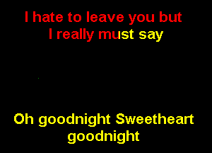 I hate to leave you but
I really must say

Oh goodnight Sweetheart
goodnight