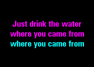 Just drink the water

where you came from
where you came from