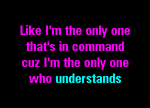 Like I'm the only one
that's in command
cuz I'm the only one
who understands