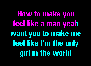 How to make you
feel like a man yeah
want you to make me
feel like I'm the only
girl in the world