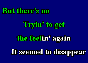 But there's no
Tryin' to get

the feelin' again

It seemed to disappear